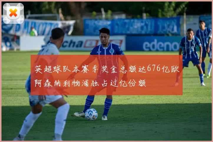 英超球队本赛季奖金总额达676亿欧阿森纳利物浦独占过亿份额